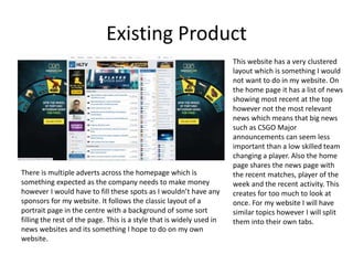 Existing Product
There is multiple adverts across the homepage which is
something expected as the company needs to make money
however I would have to fill these spots as I wouldn’t have any
sponsors for my website. It follows the classic layout of a
portrait page in the centre with a background of some sort
filling the rest of the page. This is a style that is widely used in
news websites and its something I hope to do on my own
website.
This website has a very clustered
layout which is something I would
not want to do in my website. On
the home page it has a list of news
showing most recent at the top
however not the most relevant
news which means that big news
such as CSGO Major
announcements can seem less
important than a low skilled team
changing a player. Also the home
page shares the news page with
the recent matches, player of the
week and the recent activity. This
creates for too much to look at
once. For my website I will have
similar topics however I will split
them into their own tabs.
 