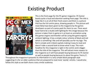 Existing Product
This is the front page for the PC gamer magazine. PC Gamer
boasts quite a loud and attention seeking front page. The title is
large like it is on all of their front covers and there is a picture
that has the full centre piece, drawing people in. This picture will
most likely have been given to the magazine by the games
developers as part of a press pack for them to use. There wont
have had to be a studio with lighting for this image because the
picture is taken from in game or is at least an animation using
the games engine and therefor will be using the game engines
ambient lighting. It has a simple colour scheme of black and red
which is something I like and will possibly use for my logo. The
font is simple and in block capitals making it easy to read and
doesn’t take a second look to know what it says. The main
headline for this magazine is right in the centre and is bigger
than the title of the magazine. This will attract more viewers to
the magazine as it will have people buying because its PC Gamer
as well as people buying because its about the game ‘Farcry 5’.
Throughout the magazine it presents its information in a very simple block paragraph style
suggesting it is for an older audience that are prepared to read more ‘wordy’ articles. I would also
follow this style as we both share a very similar audience.
 