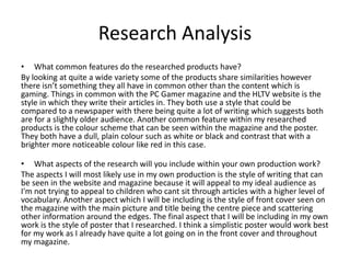 Research Analysis
• What common features do the researched products have?
By looking at quite a wide variety some of the products share similarities however
there isn’t something they all have in common other than the content which is
gaming. Things in common with the PC Gamer magazine and the HLTV website is the
style in which they write their articles in. They both use a style that could be
compared to a newspaper with there being quite a lot of writing which suggests both
are for a slightly older audience. Another common feature within my researched
products is the colour scheme that can be seen within the magazine and the poster.
They both have a dull, plain colour such as white or black and contrast that with a
brighter more noticeable colour like red in this case.
• What aspects of the research will you include within your own production work?
The aspects I will most likely use in my own production is the style of writing that can
be seen in the website and magazine because it will appeal to my ideal audience as
I'm not trying to appeal to children who cant sit through articles with a higher level of
vocabulary. Another aspect which I will be including is the style of front cover seen on
the magazine with the main picture and title being the centre piece and scattering
other information around the edges. The final aspect that I will be including in my own
work is the style of poster that I researched. I think a simplistic poster would work best
for my work as I already have quite a lot going on in the front cover and throughout
my magazine.
 