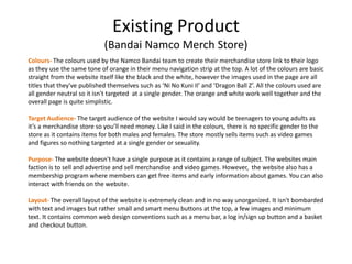 Existing Product
(Bandai Namco Merch Store)
Colours- The colours used by the Namco Bandai team to create their merchandise store link to their logo
as they use the same tone of orange in their menu navigation strip at the top. A lot of the colours are basic
straight from the website itself like the black and the white, however the images used in the page are all
titles that they've published themselves such as ‘Ni No Kuni II’ and ‘Dragon Ball Z’. All the colours used are
all gender neutral so it isn't targeted at a single gender. The orange and white work well together and the
overall page is quite simplistic.
Target Audience- The target audience of the website I would say would be teenagers to young adults as
it’s a merchandise store so you’ll need money. Like I said in the colours, there is no specific gender to the
store as it contains items for both males and females. The store mostly sells items such as video games
and figures so nothing targeted at a single gender or sexuality.
Purpose- The website doesn't have a single purpose as it contains a range of subject. The websites main
faction is to sell and advertise and sell merchandise and video games. However, the website also has a
membership program where members can get free items and early information about games. You can also
interact with friends on the website.
Layout- The overall layout of the website is extremely clean and in no way unorganized. It isn't bombarded
with text and images but rather small and smart menu buttons at the top, a few images and minimum
text. It contains common web design conventions such as a menu bar, a log in/sign up button and a basket
and checkout button.
 