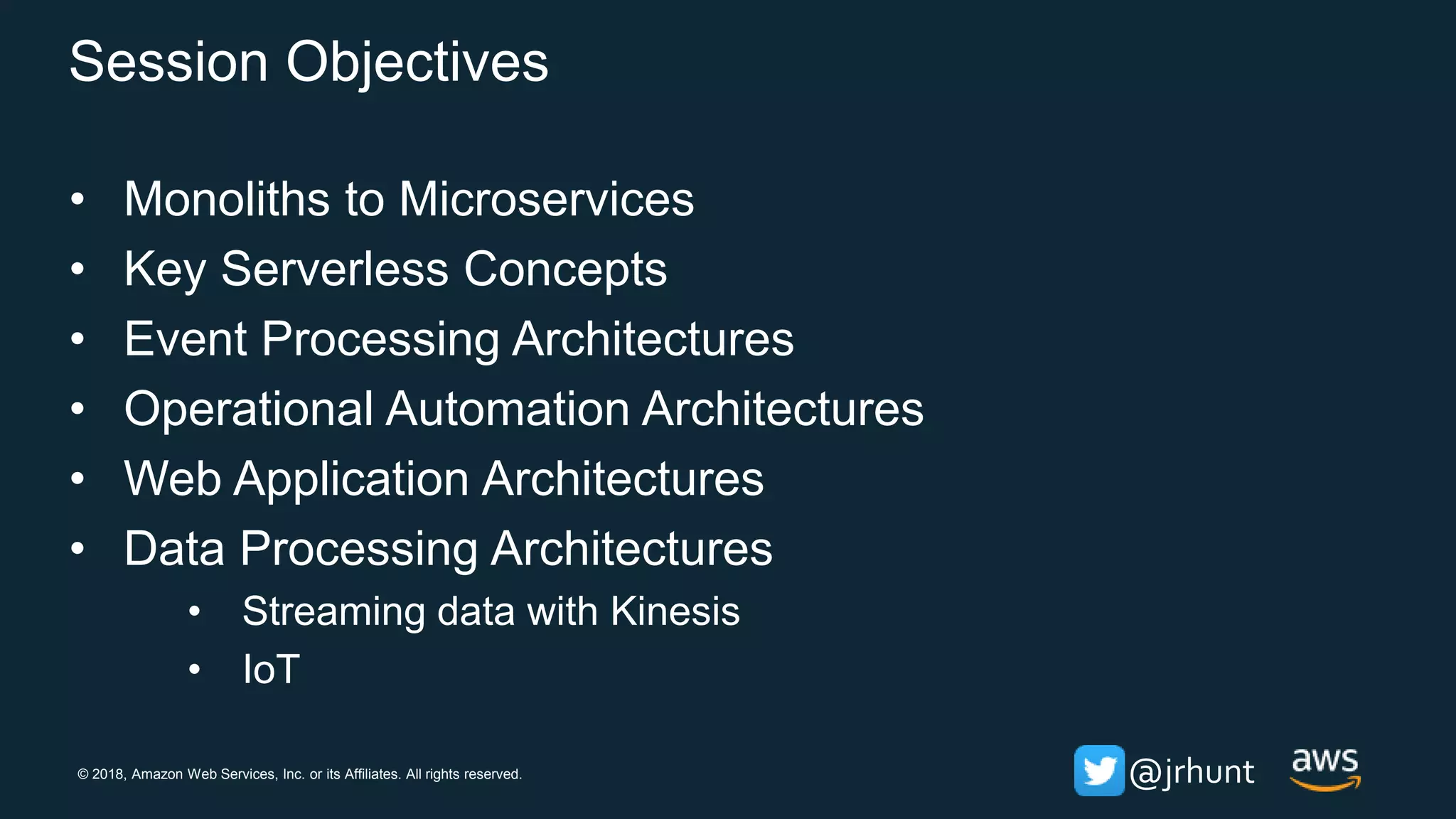 © 2018, Amazon Web Services, Inc. or its Affiliates. All rights reserved. @jrhunt
Session Objectives
• Monoliths to Microservices
• Key Serverless Concepts
• Event Processing Architectures
• Operational Automation Architectures
• Web Application Architectures
• Data Processing Architectures
• Streaming data with Kinesis
• IoT
 