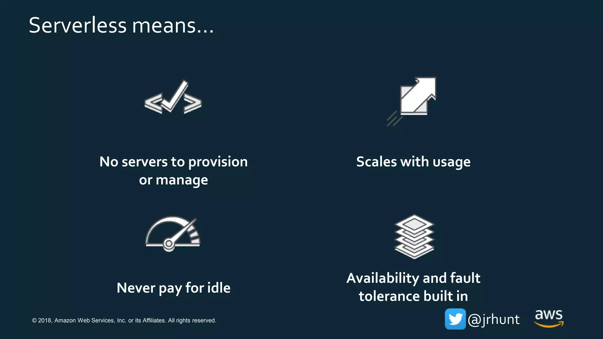 © 2018, Amazon Web Services, Inc. or its Affiliates. All rights reserved. @jrhunt
No servers to provision
or manage
Scales with usage
Never pay for idle
Availability and fault
tolerance built in
Serverless means…
 