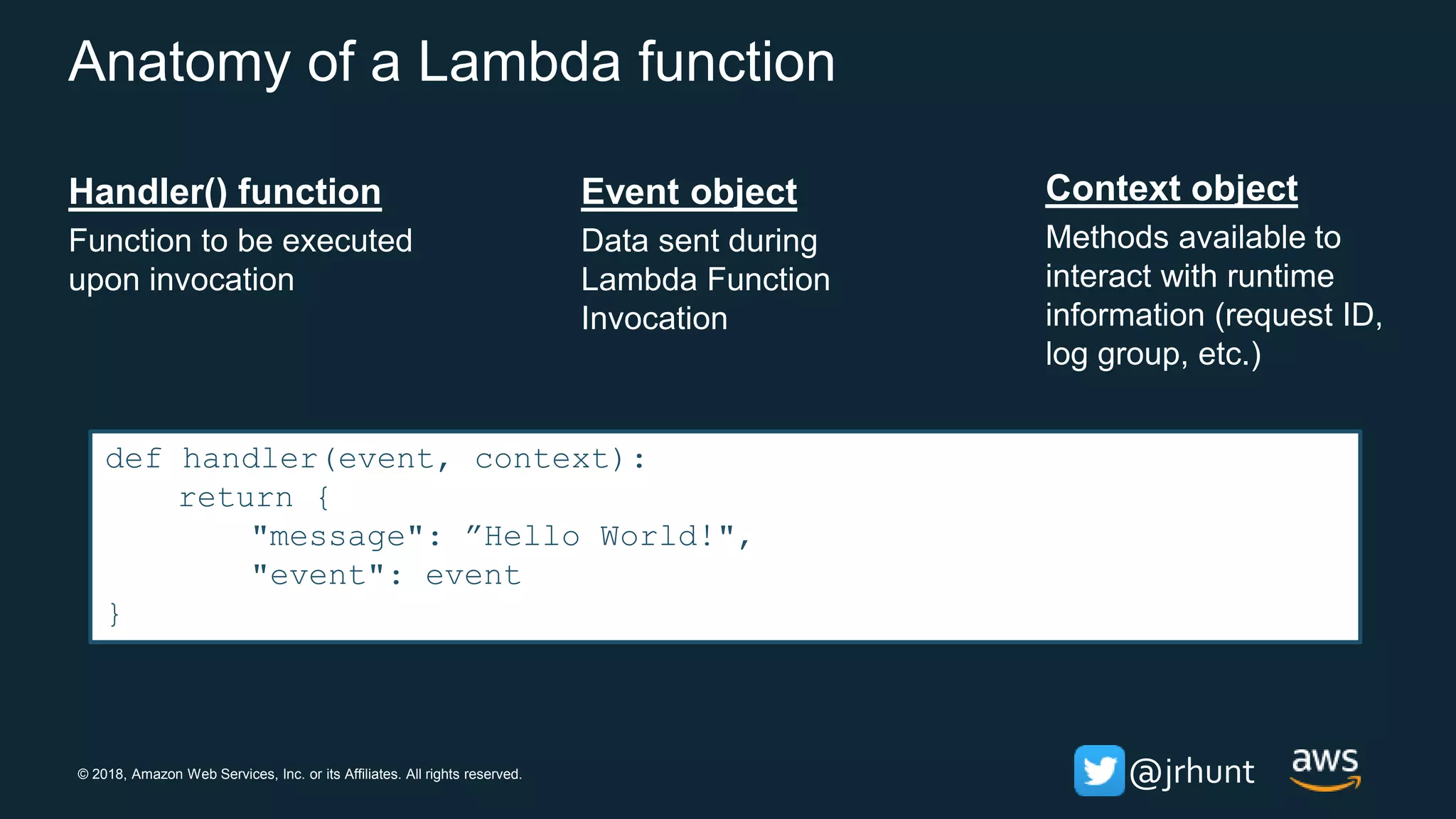 © 2018, Amazon Web Services, Inc. or its Affiliates. All rights reserved. @jrhunt
Anatomy of a Lambda function
Handler() function
Function to be executed
upon invocation
Event object
Data sent during
Lambda Function
Invocation
Context object
Methods available to
interact with runtime
information (request ID,
log group, etc.)
def handler(event, context):
return {
"message": ”Hello World!",
"event": event
}
 