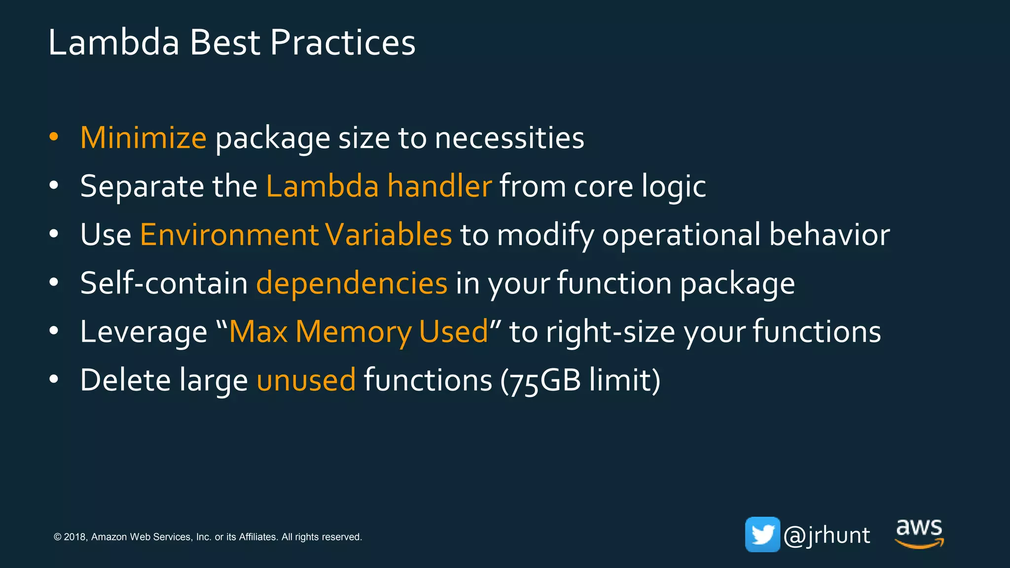 © 2018, Amazon Web Services, Inc. or its Affiliates. All rights reserved. @jrhunt
Lambda Best Practices
• Minimize package size to necessities
• Separate the Lambda handler from core logic
• Use EnvironmentVariables to modify operational behavior
• Self-contain dependencies in your function package
• Leverage “Max Memory Used” to right-size your functions
• Delete large unused functions (75GB limit)
 
