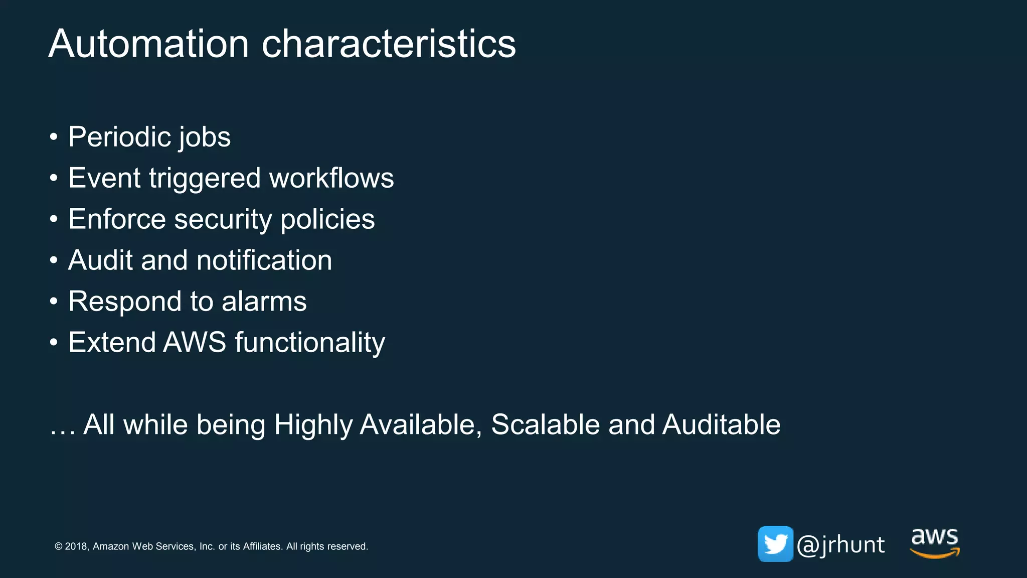 © 2018, Amazon Web Services, Inc. or its Affiliates. All rights reserved. @jrhunt
Automation characteristics
• Periodic jobs
• Event triggered workflows
• Enforce security policies
• Audit and notification
• Respond to alarms
• Extend AWS functionality
… All while being Highly Available, Scalable and Auditable
 