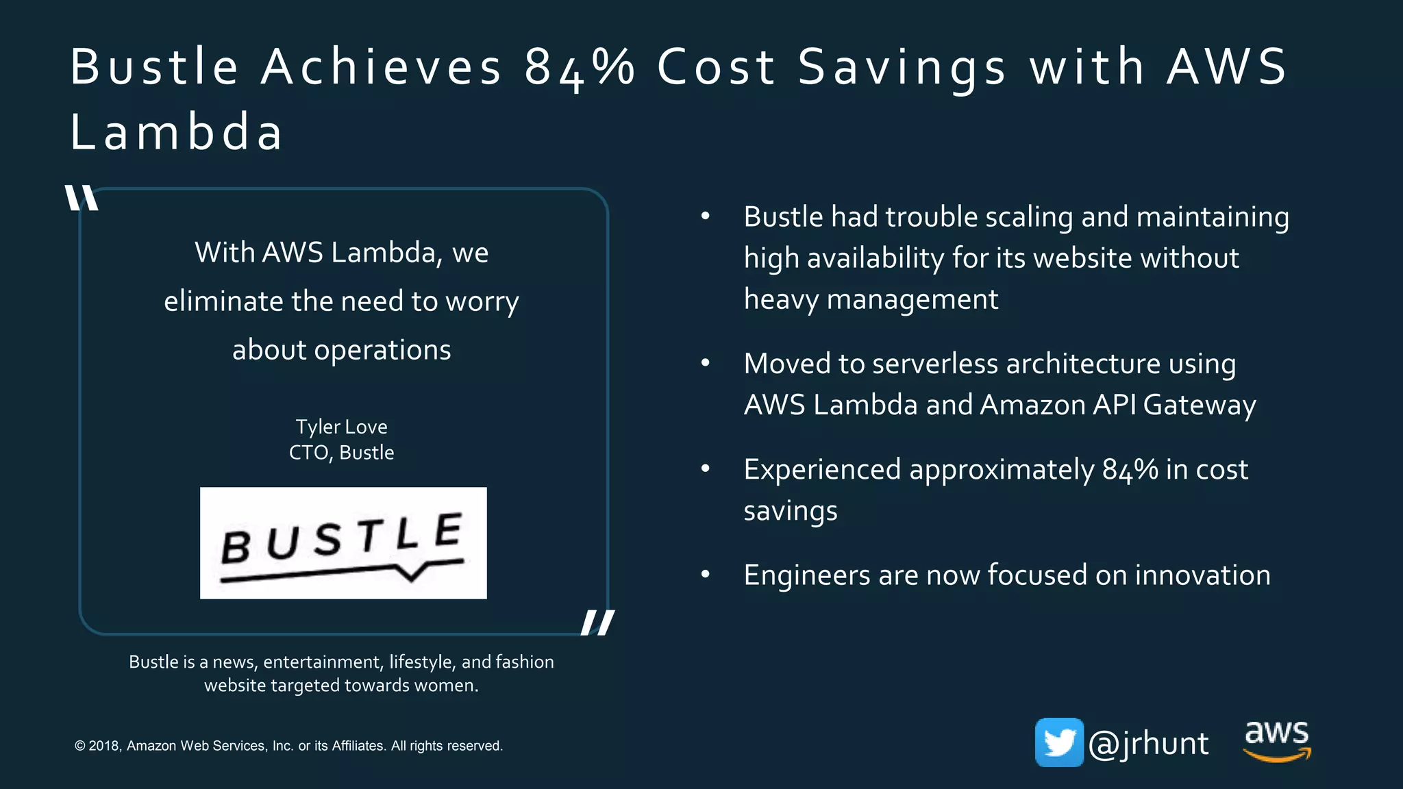 © 2018, Amazon Web Services, Inc. or its Affiliates. All rights reserved. @jrhunt
Bustle Achieves 84% Cost Savings with AWS
Lambda
Bustle is a news, entertainment, lifestyle, and fashion
website targeted towards women.
With AWS Lambda, we
eliminate the need to worry
about operations
Tyler Love
CTO, Bustle
”
“ • Bustle had trouble scaling and maintaining
high availability for its website without
heavy management
• Moved to serverless architecture using
AWS Lambda and Amazon API Gateway
• Experienced approximately 84% in cost
savings
• Engineers are now focused on innovation
 