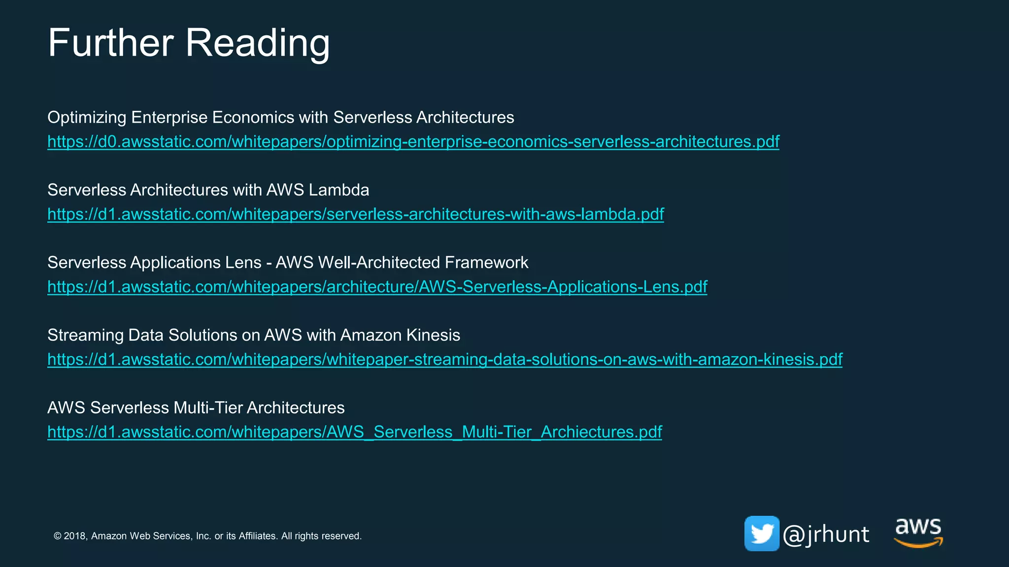 © 2018, Amazon Web Services, Inc. or its Affiliates. All rights reserved. @jrhunt
Further Reading
Optimizing Enterprise Economics with Serverless Architectures
https://d0.awsstatic.com/whitepapers/optimizing-enterprise-economics-serverless-architectures.pdf
Serverless Architectures with AWS Lambda
https://d1.awsstatic.com/whitepapers/serverless-architectures-with-aws-lambda.pdf
Serverless Applications Lens - AWS Well-Architected Framework
https://d1.awsstatic.com/whitepapers/architecture/AWS-Serverless-Applications-Lens.pdf
Streaming Data Solutions on AWS with Amazon Kinesis
https://d1.awsstatic.com/whitepapers/whitepaper-streaming-data-solutions-on-aws-with-amazon-kinesis.pdf
AWS Serverless Multi-Tier Architectures
https://d1.awsstatic.com/whitepapers/AWS_Serverless_Multi-Tier_Archiectures.pdf
 