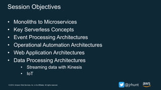 © 2018, Amazon Web Services, Inc. or its Affiliates. All rights reserved. @jrhunt
Session Objectives
• Monoliths to Microservices
• Key Serverless Concepts
• Event Processing Architectures
• Operational Automation Architectures
• Web Application Architectures
• Data Processing Architectures
• Streaming data with Kinesis
• IoT
 