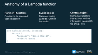 © 2018, Amazon Web Services, Inc. or its Affiliates. All rights reserved. @jrhunt
Anatomy of a Lambda function
Handler() function
Function to be executed
upon invocation
Event object
Data sent during
Lambda Function
Invocation
Context object
Methods available to
interact with runtime
information (request ID,
log group, etc.)
def handler(event, context):
return {
"message": ”Hello World!",
"event": event
}
 