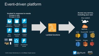 © 2018, Amazon Web Services, Inc. or its Affiliates. All rights reserved. @jrhunt
Event-driven platform
S3 event
notifications
DynamoDB
Streams
Kinesis
events
Cognito
events
SNS
events
Custom
events
CloudTrail
events
LambdaDynamoDB
Kinesis S3
Any custom
Invoked in response to events
- Changes in data
- Changes in state
Redshift
SNS
Access any service,
including your own
Such as…
Lambda functions
CloudWatch
events
 