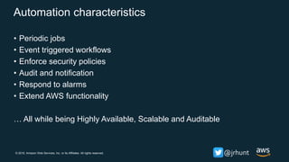 © 2018, Amazon Web Services, Inc. or its Affiliates. All rights reserved. @jrhunt
Automation characteristics
• Periodic jobs
• Event triggered workflows
• Enforce security policies
• Audit and notification
• Respond to alarms
• Extend AWS functionality
… All while being Highly Available, Scalable and Auditable
 