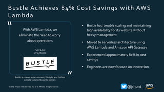 © 2018, Amazon Web Services, Inc. or its Affiliates. All rights reserved. @jrhunt
Bustle Achieves 84% Cost Savings with AWS
Lambda
Bustle is a news, entertainment, lifestyle, and fashion
website targeted towards women.
With AWS Lambda, we
eliminate the need to worry
about operations
Tyler Love
CTO, Bustle
”
“ • Bustle had trouble scaling and maintaining
high availability for its website without
heavy management
• Moved to serverless architecture using
AWS Lambda and Amazon API Gateway
• Experienced approximately 84% in cost
savings
• Engineers are now focused on innovation
 