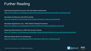 © 2018, Amazon Web Services, Inc. or its Affiliates. All rights reserved. @jrhunt
Further Reading
Optimizing Enterprise Economics with Serverless Architectures
https://d0.awsstatic.com/whitepapers/optimizing-enterprise-economics-serverless-architectures.pdf
Serverless Architectures with AWS Lambda
https://d1.awsstatic.com/whitepapers/serverless-architectures-with-aws-lambda.pdf
Serverless Applications Lens - AWS Well-Architected Framework
https://d1.awsstatic.com/whitepapers/architecture/AWS-Serverless-Applications-Lens.pdf
Streaming Data Solutions on AWS with Amazon Kinesis
https://d1.awsstatic.com/whitepapers/whitepaper-streaming-data-solutions-on-aws-with-amazon-kinesis.pdf
AWS Serverless Multi-Tier Architectures
https://d1.awsstatic.com/whitepapers/AWS_Serverless_Multi-Tier_Archiectures.pdf
 