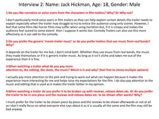 Interview 2: Name: Jack Hickman, Age: 18, Gender: Male
1.Do you like narration or voice overs from the characters in film trailers? Why? Or Why not?
I don't particularly mind voice overs in film trailers as they can help explain certain details the trailer needs to
explain especially when the trailer may struggle to try to entice the audience using only scenes. However, I
feel that some films like horror films may suffer when using narration but, if it is creepy and makes the
audience feel scared to some extent then I suppose it works too. Comedy Trailers can also use this more
effectively as it can add to the comedy.
2.Do you prefer the generic ‘movie trailer music’ or do you prefer trailers that use music from real bands?
Why?
It depends on the trailer for me but, I don't mind both. Whether they use music from real bands, the music
they made themselves or if it is generic trailer music. As long as it isn't cliche and takes me out of the
experience then it is fine.
3.When watching a trailer what do you pay more
attention to, the editing, the shots, the music? Which is it and why? (feel free to chose multiple options)
I actually pay more attention to the plot and trying to work out what can happen because it makes the
experience more interesting for me and helps raise my expectations for the film. I do also pay attention to the
music and editing that is used as it makes the trailer better in my opinion.
4.When watching a trailer do you prefer it to be broken up with reviews, release dates etc. Or do you prefer
the trailer to be in one piece and the reviews and release dates etc. to be shown after wards? Why?
I much prefer for the trailer to be shown piece by piece and the reviews to be shown afterwards or not at all
as I don't really focus on what everyone else says about it as it is usually all the same and the film may still be
bad anyway.
 