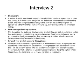 Interview 2
• Observation:
• It is clear that this interviewee is not too fussed about a lot of the aspects that a trailer
has, so long as it doesn’t take away from the immersion and the entertainment of the
trailer. The main thing I could take away is that they did not want to be given an
opinion but rather form their own opinion, to say, they didn’t want to see reviews or
ratings.
• What this says about my audience:
• This shows that the audience simply wants a product they can look at and enjoy, and so
long as the aspects included (e.g. narration/voiceovers) add to the trailer and have a
good purpose that is evident rather than just existing to explain what is happening
because the editing/sequencing is done poorly.
• How will your product appeal to this audience:
• I will spend extra time ensuring that every cut and every shot has a true purpose and
adds to the narrative and not just the look. This might seem very obvious but I know
that I am not the only person who has used an unnecessary shot before because it
looked cool. I will also attempt to use as much editing/sound design to explain what is
happening in the trailer and not to rely on narration or voiceovers.
 