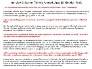 Interview 3: Name: Tahmid Ahmed, Age: 18, Gender: Male
1.Do you like narration or voice overs from the characters in film trailers? Why? Or Why not?
It would be effective if you could be able to create a horror with no narration as it would come across as eerily
silent as there are no characters talking to distract the audience from the visuals. On the other hand having
narration would be great for giving a hint of the plot.
2.Do you prefer the generic ‘movie trailer music’ or do you prefer trailers that use music from real bands?
Why?
On the topic of of having a silent trailer, it would be great to have your own music to effectively emphasise
the scary footage. Making uncomfortable sounds that slightly have a rhythm which suits the footage can
convey real horror. No generic music.
3.When watching a trailer what do you pay more attention to, the editing, the shots, the music? Which is it
and why? (feel free to chose multiple options)
I think that the editing is the most effective aspect to a trailer as it connects and cuts the footage together in
order to summarise the plot without any spoilers. You can use techniques with editing to trick the audience
like for instants the trailer for “we need to talk about Kevin” starts with a happy family but slowly turns darker
revealing that the boy in the family “kevin” has psychotic problems. This conveys the character Kevin as he
seems normal on the outside however as you go deeper he is clearly not.
4.When watching a trailer do you prefer it to be broken up with reviews, release dates etc. Or do you prefer
the trailer to be in one piece and the reviews and release dates etc. to be shown after wards? Why?
I would rather have the reviews be In a powerful moment in the trailer like for intents in between the calm to
intense because this emphasises the moment in the trailer. You could have the review at the end in order to
immerse the audience making them generate there own real opinion and then reveal the reviews. I would
always leave the release date till the end to get the audience motivated first.
 