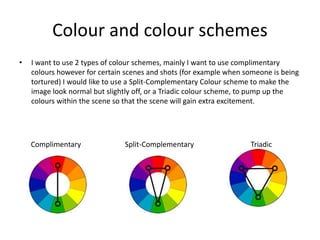 Colour and colour schemes
• I want to use 2 types of colour schemes, mainly I want to use complimentary
colours however for certain scenes and shots (for example when someone is being
tortured) I would like to use a Split-Complementary Colour scheme to make the
image look normal but slightly off, or a Triadic colour scheme, to pump up the
colours within the scene so that the scene will gain extra excitement.
Complimentary Split-Complementary Triadic
 