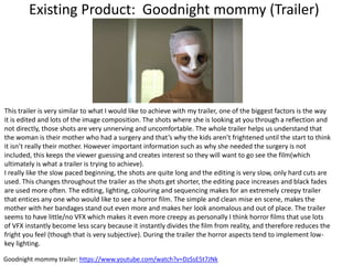 Existing Product: Goodnight mommy (Trailer)
Goodnight mommy trailer: https://www.youtube.com/watch?v=DzSsE5t7JNk
This trailer is very similar to what I would like to achieve with my trailer, one of the biggest factors is the way
it is edited and lots of the image composition. The shots where she is looking at you through a reflection and
not directly, those shots are very unnerving and uncomfortable. The whole trailer helps us understand that
the woman is their mother who had a surgery and that’s why the kids aren’t frightened until the start to think
it isn’t really their mother. However important information such as why she needed the surgery is not
included, this keeps the viewer guessing and creates interest so they will want to go see the film(which
ultimately is what a trailer is trying to achieve).
I really like the slow paced beginning, the shots are quite long and the editing is very slow, only hard cuts are
used. This changes throughout the trailer as the shots get shorter, the editing pace increases and black fades
are used more often. The editing, lighting, colouring and sequencing makes for an extremely creepy trailer
that entices any one who would like to see a horror film. The simple and clean mise en scene, makes the
mother with her bandages stand out even more and makes her look anomalous and out of place. The trailer
seems to have little/no VFX which makes it even more creepy as personally I think horror films that use lots
of VFX instantly become less scary because it instantly divides the film from reality, and therefore reduces the
fright you feel (though that is very subjective). During the trailer the horror aspects tend to implement low-
key lighting.
 