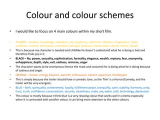 Colour and colour schemes
• I would like to focus on 4 main colours within my short film.
• YELLOW – wisdom, knowledge, relaxation, joy, happiness, optimism, idealism, imagination, hope,
sunshine, summer, dishonesty, cowardice, betrayal, jealousy, covetousness, deceit, illness, hazard
• This is because my character is twisted and childlike he doesn’t understand what he is doing is bad and
therefore finds joy in it.
• BLACK – No, power, sexuality, sophistication, formality, elegance, wealth, mystery, fear, anonymity,
unhappiness, depth, style, evil, sadness, remorse, anger
• The character wants to be anonymous (hence the mask and costume) he is doing what he is doing because
of sadness and anger.
• ORANGE – humor, energy, balance, warmth, enthusiasm, vibrant, expansive, flamboyant
• This is simply because the trailer should have a comedic tone, as the ‘film’ is a Horror/Comedy, and the
trailer will be very energetic.
• BLUE – faith, spirituality, contentment, loyalty, fulfillment peace, tranquility, calm, stability, harmony, unity,
trust, truth, confidence, conservatism, security, cleanliness, order, sky, water, cold, technology, depression
• This colour is mostly because I think blue is a very relaxing colour that works well in cinema especially
when it is contrasted with another colour, it can bring more attention to the other colours.
 