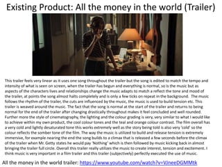 Existing Product: All the money in the world (Trailer)
All the money in the world trailer: https://www.youtube.com/watch?v=VJneeDGMMtk
This trailer feels very linear as it uses one song throughout the trailer but the song is edited to match the tempo and
intensity of what is seen on screen, when the trailer has begun and everything is normal, so is the music but as
aspects of the characters lives and relationships change the music adapts to match a reflect the tone and mood of
the trailer, at points the song almost halts completely and is only a few ticks on repeat in the background. The music
follows the rhythm of the trailer, the cuts are influenced by the music, the music is used to build tension etc. This
trailer is weaved around the music. The fact that the song is normal at the start of the trailer and returns to being
normal for the end of the trailer after changing drastically throughout makes it feel concluded and well rounded.
Further more the style of cinematography, the lighting and the colour grading is very, very similar to what I would like
to achieve within my own product, the cool colour tones and the teal and orange colour contrast. The film overall has
a very cold and lightly desaturated tone this works extremely well as the story being told is also very ‘cold’ so the
colour reflects the somber tone of the film. The way the music is utilized to build and release tension is extremely
immersive, for example nearing the end the song builds to a climax that is released a few seconds before the climax
of the trailer when Mr. Getty states he would pay ‘Nothing’ which is then followed by music kicking back in almost
bringing the trailer full circle. Overall this trailer really utilizes the music to create interest, tension and excitement. I
think music is very important in a film trailer and this trailer (subjectively) perfectly executed the use of music.
 