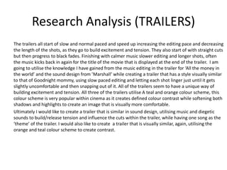 Research Analysis (TRAILERS)
The trailers all start of slow and normal paced and speed up increasing the editing pace and decreasing
the length of the shots, as they go to build excitement and tension. They also start of with straight cuts
but then progress to black fades. Finishing with calmer music slower editing and longer shots, often
the music kicks back in again for the title of the movie that is displayed at the end of the trailer. I am
going to utilise the knowledge I have gained from the music editing in the trailer for ‘All the money in
the world’ and the sound design from ’Marshall’ while creating a trailer that has a style visually similar
to that of Goodnight mommy, using slow paced editing and letting each shot linger just until it gets
slightly uncomfortable and then snapping out of it. All of the trailers seem to have a unique way of
building excitement and tension. All three of the trailers utilise A teal and orange colour scheme, this
colour scheme is very popular within cinema as it creates defined colour contrast while softening both
shadows and highlights to create an image that is visually more comfortable.
Ultimately I would like to create a trailer that is similar in sound design, utilising music and diegetic
sounds to build/release tension and influence the cuts within the trailer, while having one song as the
‘theme’ of the trailer. I would also like to create a trailer that is visually similar, again, utilising the
orange and teal colour scheme to create contrast.
 