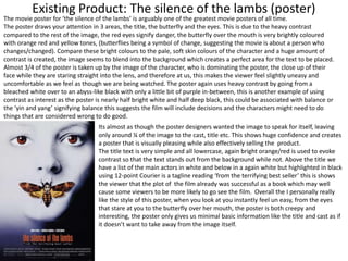 Existing Product: The silence of the lambs (poster)
The movie poster for ‘the silence of the lambs’ is arguably one of the greatest movie posters of all time.
The poster draws your attention in 3 areas, the title, the butterfly and the eyes. This is due to the heavy contrast
compared to the rest of the image, the red eyes signify danger, the butterfly over the mouth is very brightly coloured
with orange red and yellow tones, (butterflies being a symbol of change, suggesting the movie is about a person who
changes/changed). Compare these bright colours to the pale, soft skin colours of the character and a huge amount of
contrast is created, the image seems to blend into the background which creates a perfect area for the text to be placed.
Almost 3/4 of the poster is taken up by the image of the character, who is dominating the poster, the close up of their
face while they are staring straight into the lens, and therefore at us, this makes the viewer feel slightly uneasy and
uncomfortable as we feel as though we are being watched. The poster again uses heavy contrast by going from a
bleached white over to an abyss-like black with only a little bit of purple in-between, this is another example of using
contrast as interest as the poster is nearly half bright white and half deep black, this could be associated with balance or
the ‘yin and yang’ signifying balance this suggests the film will include decisions and the characters might need to do
things that are considered wrong to do good.
Its almost as though the poster designers wanted the image to speak for itself, leaving
only around ¼ of the image to the cast, title etc. This shows huge confidence and creates
a poster that is visually pleasing while also effectively selling the product.
The title text is very simple and all lowercase, again bright orange/red is used to evoke
contrast so that the text stands out from the background while not. Above the title we
have a list of the main actors in white and below in a again white but highlighted in black
using 12-point Courier is a tagline reading ‘from the terrifying best seller’ this is shows
the viewer that the plot of the film already was successful as a book which may well
cause some viewers to be more likely to go see the film. Overall the I personally really
like the style of this poster, when you look at you instantly feel un easy, from the eyes
that stare at you to the butterfly over her mouth, the poster is both creepy and
interesting, the poster only gives us minimal basic information like the title and cast as if
it doesn’t want to take away from the image itself.
 