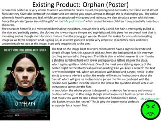 Existing Product: Orphan (Poster)
I chose this poster as is very similar to what I would like to create myself, the protagonist dominates the frame and it almost
feels like they have take control of the poster and are staring you down, almost as though she is challenging you. The colour
scheme is heavily green and teal, which can be associated with greed and jealousy, we also associate green with sickness
hence the phrase “green around the gills” or the ‘Mr yuck sticker’ which is used to warn children from potentially hazardous
chemicals.
The character herself is as I mentioned dominating the picture, though she is only a child her hair is very tightly pulled to
the side and perfectly parted, the clothes she is wearing are simple and sophisticated, this gives her an overall look that is
menacing and as though she is far more mature than the young girl we see. Overall this makes for a visually interesting
image as we try to decipher what is going on, as at a first glance it seems very simplistic, it becomes more and more
uncomfortable to look at the image, I can only imagine this is the aim.
Mr yuck sticker
The text on the image kept to a very minimum we have a tag that in white and
simple all caps font, this causes it stick out from the background as it is very eye
catching compared to the green. The title is also in white however it is written in
a childlike scribbled font with lower and uppercase letters all over the place,
which again signifies childishness. One of the most eye-catching aspects of the
poster might be the Rhetorical question reading ‘Can you keep a secret?’ this text
is written in bright red, which we associate with blood and danger, hence as the
aim is to create interest so that the reader will want to find out more about the
‘secret’ which will give us motivation to go see the film as combined with the
release date (written in white) next to the phrase the question almost acts as an
invitation to come see the film.
In conclusion the whole poster is designed to make you feel uneasy and almost
cautious of the girl in the image though simultaneously it builds a certain interest
that makes you want to take a closer look and find out more about,
this Esther, what is her secret? This is why the poster works perfectly
as a poster for a horror film.
 
