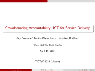 Crowdsourcing Accountability: ICT for Service Delivery
Guy Grossman1
Melina Platas Izama2
Jonathan Rodden3
1
UPenn 2
NYU Abu Dhabi 3
Stanford
April 19, 2018
TICTeC-2018 (Lisbon)
Grossman (Penn) ICT for Service Delivery April 19, 2018 1 / 26
 