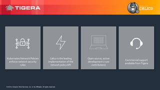 © 2018, Amazon Web Services, Inc. or its Affiliates. All rights reserved.© 2018, Amazon Web Services, Inc. or its Affiliates. All rights reserved.
Kubernetes Network Policies
enforce network security
rules
Calico is the leading
implementation of the
network policy API
Open source, active
development (>100
contributors)
Commercial support
available fromTigera
 