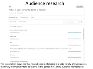 Audience research
This information shows me that my audience is interested in a wide variety of music genres,
thankfully the music I intend to use fits in the genres most of my audience members like.
 