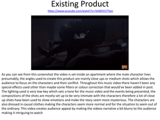 https://www.youtube.com/watch?v=rVeMiVU77wo
Existing Product
As you can see from this screenshot the video is set inside an apartment where the male character lives
presumably, the angles used to create this product are mainly close ups or medium shots which allows the
audience to focus on the characters and their conflict. Throughout this music video there haven't been any
special effects used other than maybe some filters or colour correction that would've been added in post.
The lighting used is very low-key which sets a tone for the music video and the events being presented, the
compositions of the shots are mostly set up to be very intimate with the characters therefore a lot of close
up shots have been used to show emotions and make the story seem more mysterious. The characters are
also dressed in causal clothes making the characters seem more normal and for the situation to seem out of
the ordinary. This video creates audience appeal by making the videos narrative a bit blurry to the audience
making it intriguing to watch
 