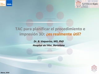 Dr.	B.	Vaquerizo,	MD,	PhD	
Hospital	del	Mar,	Barcelona	
TAC	para	planificar	el	procedimiento	e	
impresión	3D:	¿es	realmente	útil?	
Marzo,	2018	
 
