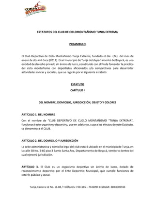 Tunja, Carrera 12 No. 16-88 / TeléfonoS: 7431185 – 7442094 CELULAR: 310 8089944
ESTATUTOS DEL CLUB DE CICLOMONTAÑISMO TUNJA EXTREMA
PREAMBULO
El Club Deportivo de Ciclo Montañismo Tunja Extrema, fundado el día (24) del mes de
enero de dos mil doce (2012). En el municipio de Tunja del departamento de Boyacá, es una
entidad de derecho privado sin ánimo de lucro, constituido con el fin de fomentar la práctica
del ciclo montañismo con deportistas aficionados y/o competitivos para desarrollar
actividades cívicas y sociales, que se regirán por el siguiente estatuto:
ESTATUTO
CAPÍTULO I
DEL NOMBRE, DOMICILIO, JURISDICCIÓN, OBJETO Y COLORES
ARTÍCULO 1. DEL NOMBRE
Con el nombre de “CLUB DEPORTIVO DE CLICLO MONTAÑISMO “TUNJA EXTREMA”,
funcionará este organismo deportivo, que en adelante, y para los efectos de este Estatuto,
se denominara el CLUB.
ARTÍCULO 2. DEL DOMICILIO Y JURISDICCIÓN
La sede administrativa y domicilio legal del club estará ubicado en el municipio de Tunja, en
la calle 58 No. 2-60 piso 3 Barrio Santa Ana, Departamento de Boyacá, territorio dentro del
cual ejercerá jurisdicción.
ARTÍCULO 3. El Club es un organismo deportivo sin ánimo de lucro, dotado de
reconocimiento deportivo por el Ente Deportivo Municipal, que cumple funciones de
Interés público y social.
 