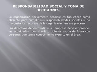 RESPONSABILIDAD SOCIAL Y TOMA DE
DECISIONES.
La organización socialmente sensible es tan eficaz como
eficiente para cumplir sus responsabilidades sociales si no
malgasta los recursos de la organización en ese proceso.
Los directivos deben disidir si su empresa debe emprender
las actividades por si sola u obtener ayuda de fuera con
personas que tenga conocimiento experto en el área.
 