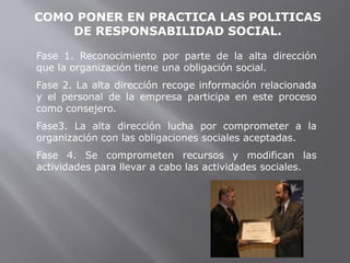 COMO PONER EN PRACTICA LAS POLITICAS
DE RESPONSABILIDAD SOCIAL.
Fase 1. Reconocimiento por parte de la alta dirección
que la organización tiene una obligación social.
Fase 2. La alta dirección recoge información relacionada
y el personal de la empresa participa en este proceso
como consejero.
Fase3. La alta dirección lucha por comprometer a la
organización con las obligaciones sociales aceptadas.
Fase 4. Se comprometen recursos y modifican las
actividades para llevar a cabo las actividades sociales.
 