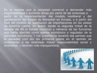En la medida que la sociedad comenzó a demandar más
responsabilidad y acciones éticas por parte de las empresas a
partir de la implementación del modelo neoliberal y del
agotamiento del Estado de Bienestar en Europa, o a partir del
final del modelo de sustitución de importaciones en los países
de América Latina. En Brasil, desde la segunda mitad de la
década del 80 el Estado comenzó a retirarse de las funciones
que había ejercido como agente económico y regulador de la
actividad económica. Y fue justamente durante ese período que
la sociedad civil dio los primeros pasos en el sentido de
reclamarles a las empresas mayor responsabilidad social y
ambiental, y también más transparencia.
 