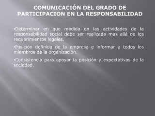 COMUNICACIÓN DEL GRADO DE
PARTICIPACION EN LA RESPONSABILIDAD
•Determinar en que medida en las actividades de la
responsabilidad social debe ser realizada mas allá de los
requerimientos legales.
•Posición definida de la empresa e informar a todos los
miembros de la organización.
•Consistencia para apoyar la posición y expectativas de la
sociedad.
 