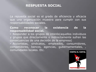RESPUESTA SOCIAL
La repuesta social es el grado de eficiencia y eficacia
que una organización muestra para cumplir con sus
responsabilidades sociales.
Como reconocer la existencia de la
responsabilidad social.
• Responder a los grupos de interés(aquellos individuos
y grupos que directamente o indirectamente sufren las
consecuencias de una decisión de la empresa)
• Accionistas, sindicatos, empleados, consumidores,
competidores, bancos, agencias, gubernamentales, ,
comunidades locales. Etc.
 