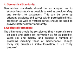 4. Geometrical Standards:
Geometrical standards should be so adopted as to
economize as much as possible as well as provide safety
and comfort to passengers. This can be done by
adopting gradients and curves within permissible limits.
Transition as well as vertical curves should be used to
provide better comfort and safety.
5.Geological Formation:
The alignment should be so selected that it normally runs
on good and stable soil formation as far as possible.
Weak soil and marshy land present a number of
problems including those of maintenance. Though
rocky soil, provides a stable formation, it is a costly
proposal.
 