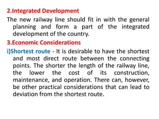 2.Integrated Development
The new railway line should fit in with the general
planning and form a part of the integrated
development of the country.
3.Economic Considerations
i)Shortest route - It is desirable to have the shortest
and most direct route between the connecting
points. The shorter the length of the railway line,
the lower the cost of its construction,
maintenance, and operation. There can, however,
be other practical considerations that can lead to
deviation from the shortest route.
 