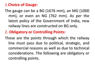 1.Choice of Gauge:
The gauge can be a BG (1676 mm), an MG (1000
mm), or even an NG (762 mm). As per the
latest policy of the Government of India, new
railway lines are constructed on BG only.
2. Obligatory or Controlling Points:
These are the points through which the railway
line must pass due to political, strategic, and
commercial reasons as well as due to technical
considerations. The following are obligatory or
controlling points.
 