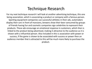 Technique Research
For my next technique research I will look at another advertising technique, this one
being association, which is associating a product or company with a famous person.
Sporting equipment companies use successful athletes in their ads, automakers
display their cars in front of mansions, brewers show their beer consumed by groups
of friends having fun and cosmetic companies sign celebrities to represent their
products. These ads encourage an emotional response in customers, which then is
linked to the product being advertised, making it attractive to the audience as it is
shown with a influential person. Also included in this is association with power or
success, if the game is shown to be associated with success or power then an
audience member that is attracted to this will be much more likely to purchase the
product.
 