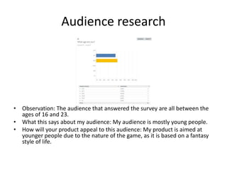 Audience research
• Observation: The audience that answered the survey are all between the
ages of 16 and 23.
• What this says about my audience: My audience is mostly young people.
• How will your product appeal to this audience: My product is aimed at
younger people due to the nature of the game, as it is based on a fantasy
style of life.
 
