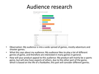 Audience research
• Observation: My audience is into a wide spread of games, mostly adventure and
shooter games.
• What this says about my audience: My audience likes to play a lot of different
genres of game, and therefore are interested in many games in general.
• How will your product appeal to this audience: My product will mainly be a sports
game, but will also have aspects of others, due to the other part of the game,
which is based on the life of a footballer, this part will consider different genres.
 