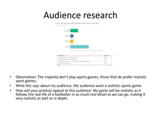 Audience research
• Observation: The majority don’t play sports games, those that do prefer realistic
sport games.
• What this says about my audience: My audience want a realistic sports game.
• How will your product appeal to this audience: My game will be realistic as it
follows the real life of a footballer in as much real detail as we can go, making it
very realistic as well as in depth.
 