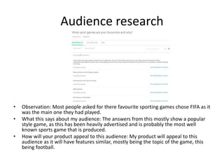 Audience research
• Observation: Most people asked for there favourite sporting games chose FIFA as it
was the main one they had played.
• What this says about my audience: The answers from this mostly show a popular
style game, as this has been heavily advertised and is probably the most well
known sports game that is produced.
• How will your product appeal to this audience: My product will appeal to this
audience as it will have features similar, mostly being the topic of the game, this
being football.
 
