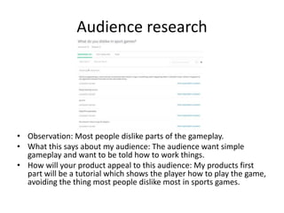 Audience research
• Observation: Most people dislike parts of the gameplay.
• What this says about my audience: The audience want simple
gameplay and want to be told how to work things.
• How will your product appeal to this audience: My products first
part will be a tutorial which shows the player how to play the game,
avoiding the thing most people dislike most in sports games.
 