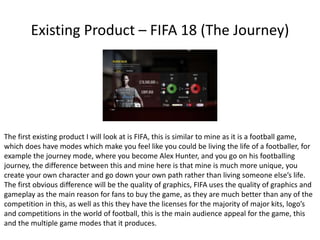 Existing Product – FIFA 18 (The Journey)
The first existing product I will look at is FIFA, this is similar to mine as it is a football game,
which does have modes which make you feel like you could be living the life of a footballer, for
example the journey mode, where you become Alex Hunter, and you go on his footballing
journey, the difference between this and mine here is that mine is much more unique, you
create your own character and go down your own path rather than living someone else’s life.
The first obvious difference will be the quality of graphics, FIFA uses the quality of graphics and
gameplay as the main reason for fans to buy the game, as they are much better than any of the
competition in this, as well as this they have the licenses for the majority of major kits, logo’s
and competitions in the world of football, this is the main audience appeal for the game, this
and the multiple game modes that it produces.
 
