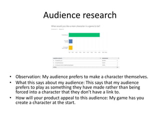 Audience research
• Observation: My audience prefers to make a character themselves.
• What this says about my audience: This says that my audience
prefers to play as something they have made rather than being
forced into a character that they don’t have a link to.
• How will your product appeal to this audience: My game has you
create a character at the start.
 