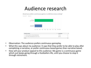 Audience research
• Observation: The audience prefers continuous gameplay.
• What this says about my audience: It says that they prefer to be able to play after
completing a narrative, or prefer continuous based games than narrative based.
• How will your product appeal to this audience: My game is a continuous game
which just keeps going through a footballers life, until you choose to stop it
through retirement.
 